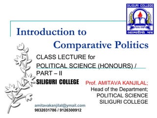 Introduction to
Comparative Politics
CLASS LECTURE for
POLITICAL SCIENCE (HONOURS) /
PART – II
SILIGURI COLLEGE Prof. AMITAVA KANJILAL;
Head of the Department;
POLITICAL SCIENCE
SILIGURI COLLEGE
amitavakanjilal@ymail.com
9832031786 / 9126300912
 