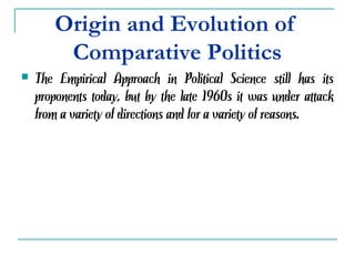 Origin and Evolution of
Comparative Politics
 The Empirical Approach in Political Science still has its
proponents today, but by the late 1960s it was under attack
from a variety of directions and for a variety of reasons.
 