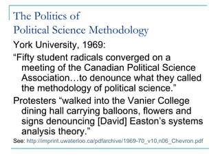 The Politics of
Political Science Methodology
York University, 1969:
“Fifty student radicals converged on a
meeting of the Canadian Political Science
Association…to denounce what they called
the methodology of political science.”
Protesters “walked into the Vanier College
dining hall carrying balloons, flowers and
signs denouncing [David] Easton’s systems
analysis theory.”
See: http://imprint.uwaterloo.ca/pdfarchive/1969-70_v10,n06_Chevron.pdf
 