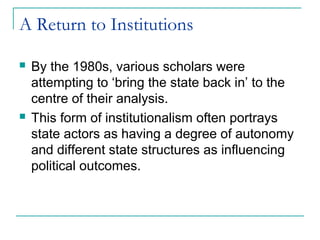 A Return to Institutions
 By the 1980s, various scholars were
attempting to ‘bring the state back in’ to the
centre of their analysis.
 This form of institutionalism often portrays
state actors as having a degree of autonomy
and different state structures as influencing
political outcomes.
 