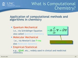 its.unc.edu 10
What is Computational
Chemistry?
Application of computational methods and
algorithms in chemistry
• Quantum Mechanical
i.e., via Schrödinger Equation
also called Quantum Chemistry
• Molecular Mechanical
i.e., via Newton’s law F=ma
also Molecular Dynamics
• Empirical/Statistical
e.g., QSAR, etc., widely used in clinical and medicinal
chemistry
Focus Today





 H
t
i ˆ

 