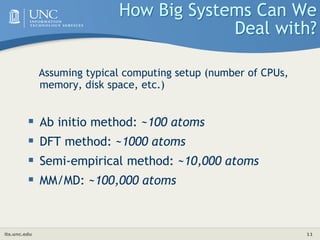 its.unc.edu 11
How Big Systems Can We
Deal with?
Assuming typical computing setup (number of CPUs,
memory, disk space, etc.)
 Ab initio method: ~100 atoms
 DFT method: ~1000 atoms
 Semi-empirical method: ~10,000 atoms
 MM/MD: ~100,000 atoms
 