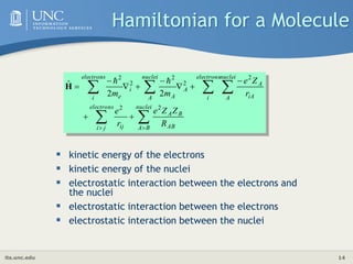 its.unc.edu 14
Hamiltonian for a Molecule
 kinetic energy of the electrons
 kinetic energy of the nuclei
 electrostatic interaction between the electrons and
the nuclei
 electrostatic interaction between the electrons
 electrostatic interaction between the nuclei


















nuclei
B
A AB
B
A
electrons
j
i ij
nuclei
A iA
A
electrons
i
A
nuclei
A A
i
electrons
i e
R
Z
Z
e
r
e
r
Z
e
m
m
2
2
2
2
2
2
2
2
2
ˆ 

H
 
