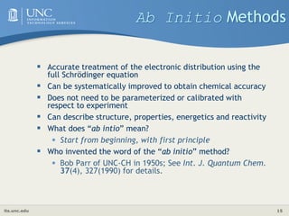 its.unc.edu 15
Ab Initio Methods
 Accurate treatment of the electronic distribution using the
full Schrödinger equation
 Can be systematically improved to obtain chemical accuracy
 Does not need to be parameterized or calibrated with
respect to experiment
 Can describe structure, properties, energetics and reactivity
 What does “ab intio” mean?
• Start from beginning, with first principle
 Who invented the word of the “ab initio” method?
• Bob Parr of UNC-CH in 1950s; See Int. J. Quantum Chem.
37(4), 327(1990) for details.
 