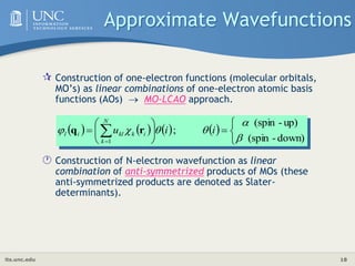 its.unc.edu 18
Approximate Wavefunctions
 Construction of one-electron functions (molecular orbitals,
MO’s) as linear combinations of one-electron atomic basis
functions (AOs)  MO-LCAO approach.
 Construction of N-electron wavefunction as linear
combination of anti-symmetrized products of MOs (these
anti-symmetrized products are denoted as Slater-
determinants).
       










 
 down)
-
(spin
up)
-
(spin
;
1 




 i
i
u i
k
N
k
kl
i
l r
q
 