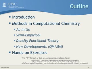 its.unc.edu 2
Outline
 Introduction
 Methods in Computational Chemistry
•Ab Initio
•Semi-Empirical
•Density Functional Theory
•New Developments (QM/MM)
 Hands-on Exercises
The PPT format of this presentation is available here:
http://its2.unc.edu/divisions/rc/training/scientific/
/afs/isis/depts/its/public_html/divisions/rc/training/scientific/short_courses/
 