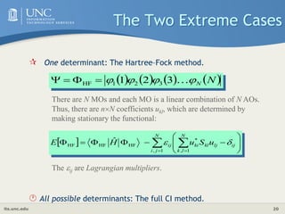 its.unc.edu 20
The Two Extreme Cases
 One determinant: The Hartree–Fock method.
 All possible determinants: The full CI method.
       
N
N



 
3
2
1 3
2
1
HF 



There are N MOs and each MO is a linear combination of N AOs.
Thus, there are nN coefficients ukl, which are determined by
making stationary the functional:
The ij are Lagrangian multipliers.
  












 
 

N
l
k
ij
lj
kl
ki
N
j
i
ij u
S
u
H
E
1
,
*
1
,
HF
HF
HF
ˆ 

 