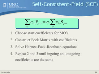 its.unc.edu 24
1. Choose start coefficients for MO’s
2. Construct Fock Matrix with coefficients
3. Solve Hartree-Fock-Roothaan equations
4. Repeat 2 and 3 until ingoing and outgoing
coefficients are the same
Self-Consistent-Field (SCF)





  S
F 
  i
i
i c
c
 