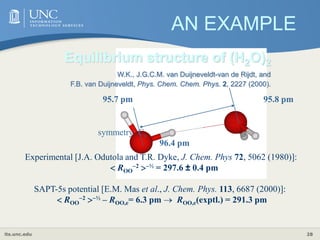 its.unc.edu 28
ROO,e= 291.2 pm
96.4 pm
95.7 pm 95.8 pm
symmetry: Cs
Equilibrium structure of (H2O)2
W.K., J.G.C.M. van Duijneveldt-van de Rijdt, and
F.B. van Duijneveldt, Phys. Chem. Chem. Phys. 2, 2227 (2000).
Experimental [J.A. Odutola and T.R. Dyke, J. Chem. Phys 72, 5062 (1980)]:
 ROO
2 ½ = 297.6 ± 0.4 pm
SAPT-5s potential [E.M. Mas et al., J. Chem. Phys. 113, 6687 (2000)]:
 ROO
2 ½ – ROO,e= 6.3 pm  ROO,e(exptl.) = 291.3 pm
AN EXAMPLE
 