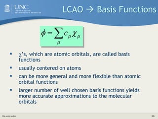 its.unc.edu 30
LCAO  Basis Functions
 ’s, which are atomic orbitals, are called basis
functions
 usually centered on atoms
 can be more general and more flexible than atomic
orbital functions
 larger number of well chosen basis functions yields
more accurate approximations to the molecular
orbitals




 
 c
 