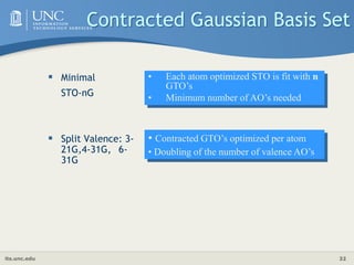 its.unc.edu 32
Contracted Gaussian Basis Set
 Minimal
STO-nG
 Split Valence: 3-
21G,4-31G, 6-
31G
• Each atom optimized STO is fit with n
GTO’s
• Minimum number of AO’s needed
• Contracted GTO’s optimized per atom
• Doubling of the number of valence AO’s
 