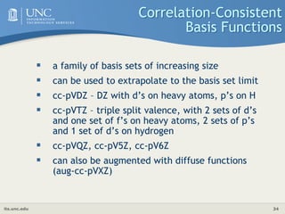 its.unc.edu 34
Correlation-Consistent
Basis Functions
 a family of basis sets of increasing size
 can be used to extrapolate to the basis set limit
 cc-pVDZ – DZ with d’s on heavy atoms, p’s on H
 cc-pVTZ – triple split valence, with 2 sets of d’s
and one set of f’s on heavy atoms, 2 sets of p’s
and 1 set of d’s on hydrogen
 cc-pVQZ, cc-pV5Z, cc-pV6Z
 can also be augmented with diffuse functions
(aug-cc-pVXZ)
 