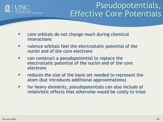 its.unc.edu 35
Pseudopotentials,
Effective Core Potentials
 core orbitals do not change much during chemical
interactions
 valence orbitals feel the electrostatic potential of the
nuclei and of the core electrons
 can construct a pseudopotential to replace the
electrostatic potential of the nuclei and of the core
electrons
 reduces the size of the basis set needed to represent the
atom (but introduces additional approximations)
 for heavy elements, pseudopotentials can also include of
relativistic effects that otherwise would be costly to treat
 