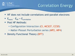 its.unc.edu 36
Correlation Energy
 HF does not include correlations anti-parallel electrons
 Eexact – EHF = Ecorrelation
 Post HF Methods:
• Configuration Interaction (CI, MCSCF, CCSD)
• Møller-Plesset Perturbation series (MP2, MP4)
 Density Functional Theory (DFT)
 