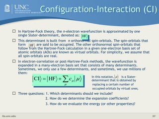 its.unc.edu 37
Configuration-Interaction (CI)
 In Hartree-Fock theory, the n-electron wavefunction is approximated by one
single Slater-determinant, denoted as:
 This determinant is built from n orthonormal spin-orbitals. The spin-orbitals that
form are said to be occupied. The other orthonormal spin-orbitals that
follow from the Hartree-Fock calculation in a given one-electron basis set of
atomic orbitals (AOs) are known as virtual orbitals. For simplicity, we assume that
all spin-orbitals are real.
 In electron-correlation or post-Hartree-Fock methods, the wavefunction is
expanded in a many-electron basis set that consists of many determinants.
Sometimes, we only use a few determinants, and sometimes, we use millions of
them:
In this notation, is a Slater-
determinant that is obtained by
replacing a certain number of
occupied orbitals by virtual ones.
 Three questions: 1. Which determinants should we include?
2. How do we determine the expansion coefficients?
3. How do we evaluate the energy (or other properties)?
HF
HF




 
c
HF
CI

 