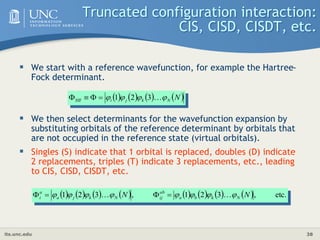 its.unc.edu 38
Truncated configuration interaction:
CIS, CISD, CISDT, etc.
 We start with a reference wavefunction, for example the Hartree-
Fock determinant.
 We then select determinants for the wavefunction expansion by
substituting orbitals of the reference determinant by orbitals that
are not occupied in the reference state (virtual orbitals).
 Singles (S) indicate that 1 orbital is replaced, doubles (D) indicate
2 replacements, triples (T) indicate 3 replacements, etc., leading
to CIS, CISD, CISDT, etc.
       
N
N
k
j
i 


 
3
2
1
HF 



                etc.
,
3
2
1
,
3
2
1 N
N N
k
b
a
ab
ij
N
k
j
a
a
i 






 
 



 