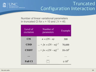its.unc.edu 39
Truncated
Configuration Interaction
Level of
excitation
Number of
parameters
Example
CIS n  (2N – n) 300
CISD … + [n  (2N – n)] 2
78,600
CISDT …+ [n  (2N – n)] 3
18106
… … …
Full CI 







n
N
2
 109
Number of linear variational parameters
in truncated CI for n = 10 and 2N = 40.
 