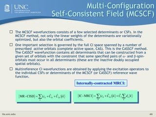 its.unc.edu 40
Multi-Configuration
Self-Consistent Field (MCSCF)
 The MCSCF wavefunctions consists of a few selected determinants or CSFs. In the
MCSCF method, not only the linear weights of the determinants are variationally
optimized, but also the orbital coefficients.
 One important selection is governed by the full CI space spanned by a number of
prescribed active orbitals (complete active space, CAS). This is the CASSCF method.
The CASSCF wavefunction contains all determinants that can be constructed from a
given set of orbitals with the constraint that some specified pairs of - and -spin-
orbitals must occur in all determinants (these are the inactive doubly occupied
spatial orbitals).
 Multireference CI wavefunctions are obtained by applying the excitation operators to
the individual CSFs or determinants of the MCSCF (or CASSCF) reference wave
function.
k
C
C
c
k
k
k
k )
ˆ
ˆ
(
CISD
-
MR 2
1
 

 
 


k
k
k
k
k k
d
C
k
C
c 2
1
ˆ
)
ˆ
(
MRCI
-
IC
Internally-contracted MRCI:
 