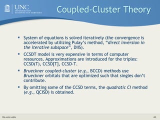 its.unc.edu 41
Coupled-Cluster Theory
 System of equations is solved iteratively (the convergence is
accelerated by utilizing Pulay’s method, “direct inversion in
the iterative subspace”, DIIS).
 CCSDT model is very expensive in terms of computer
resources. Approximations are introduced for the triples:
CCSD(T), CCSD[T], CCSD-T.
 Brueckner coupled-cluster (e.g., BCCD) methods use
Brueckner orbitals that are optimized such that singles don’t
contribute.
 By omitting some of the CCSD terms, the quadratic CI method
(e.g., QCISD) is obtained.
 