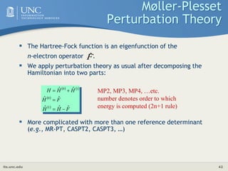 its.unc.edu 42
Møller-Plesset
Perturbation Theory
 The Hartree-Fock function is an eigenfunction of the
n-electron operator .
 We apply perturbation theory as usual after decomposing the
Hamiltonian into two parts:
 More complicated with more than one reference determinant
(e.g., MR-PT, CASPT2, CASPT3, …)
F̂
   
 
 
F
H
H
F
H
H
H
H
ˆ
ˆ
ˆ
ˆ
ˆ
ˆ
ˆ
1
0
1
0




 MP2, MP3, MP4, …etc.
number denotes order to which
energy is computed (2n+1 rule)
 