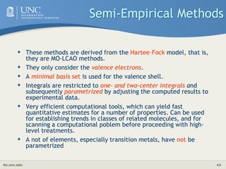 its.unc.edu 43
Semi-Empirical Methods
 These methods are derived from the Hartee–Fock model, that is,
they are MO-LCAO methods.
 They only consider the valence electrons.
 A minimal basis set is used for the valence shell.
 Integrals are restricted to one- and two-center integrals and
subsequently parametrized by adjusting the computed results to
experimental data.
 Very efficient computational tools, which can yield fast
quantitative estimates for a number of properties. Can be used
for establishing trends in classes of related molecules, and for
scanning a computational poblem before proceeding with high-
level treatments.
 A not of elements, especially transition metals, have not be
parametrized
 