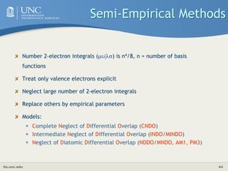its.unc.edu 44
Semi-Empirical Methods
Number 2-electron integrals (|) is n4/8, n = number of basis
functions
Treat only valence electrons explicit
Neglect large number of 2-electron integrals
Replace others by empirical parameters
Models:
• Complete Neglect of Differential Overlap (CNDO)
• Intermediate Neglect of Differential Overlap (INDO/MINDO)
• Neglect of Diatomic Differential Overlap (NDDO/MNDO, AM1, PM3)
 