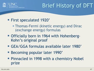 its.unc.edu 47
Brief History of DFT
 First speculated 1920’
•Thomas-Fermi (kinetic energy) and Dirac
(exchange energy) formulas
 Officially born in 1964 with Hohenberg-
Kohn’s original proof
 GEA/GGA formulas available later 1980’
 Becoming popular later 1990’
 Pinnacled in 1998 with a chemistry Nobel
prize
 