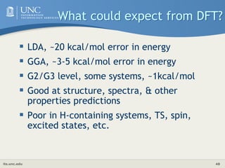 its.unc.edu 48
What could expect from DFT?
 LDA, ~20 kcal/mol error in energy
 GGA, ~3-5 kcal/mol error in energy
 G2/G3 level, some systems, ~1kcal/mol
 Good at structure, spectra, & other
properties predictions
 Poor in H-containing systems, TS, spin,
excited states, etc.
 
