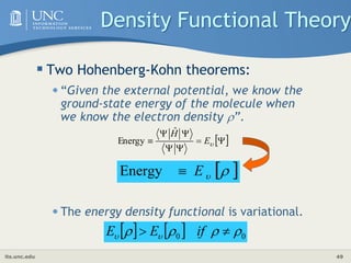 its.unc.edu 49
Density Functional Theory
 Two Hohenberg-Kohn theorems:
•“Given the external potential, we know the
ground-state energy of the molecule when
we know the electron density ”.
•The energy density functional is variational.
 






 
E
Ĥ
Energy
 