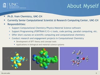 its.unc.edu 5
About Myself
 Ph.D. from Chemistry, UNC-CH
 Currently Senior Computational Scientist @ Research Computing Center, UNC-CH
 Responsibilities:
• Support Computational Chemistry/Physics/Material Science software
• Support Programming (FORTRAN/C/C++) tools, code porting, parallel computing, etc.
• Offer short courses on scientific computing and computational chemistry
• Conduct research and engagement projects in Computational Chemistry
 Development of DFT theory and concept tools
 Applications in biological and material science systems
 