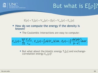 its.unc.edu 50
But what is E[]?
 How do we compute the energy if the density is
known?
 The Coulombic interactions are easy to compute:
 But what about the kinetic energy TS[] and exchange-
correlation energy Exc[]?
        ,
]
[
,
]
[
,
]
[ 2
1
ext
ne
nn r
r
r
r
r
r
r
r
r 





 
 

d
d
J
d
V
E
r
Z
Z
E
nuclei
B
A AB
B
A 





E[] = TS[] + Vne[] + J[] + Vnn[] + Exc[]
 