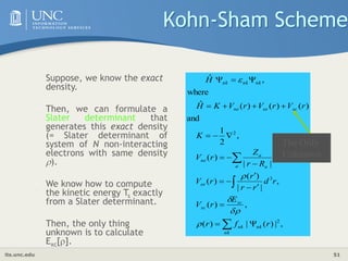 its.unc.edu 51
Kohn-Sham Scheme
,
|
)
(
|
)
(
,
)
(
,
|
|
)
(
)
(
,
|
|
)
(
,
2
1
and
)
(
)
(
)
(
ˆ
where
,
ˆ
2
3
2
























nk
nk
nk
xc
xc
ee
a a
a
ne
xc
ee
ne
nk
nk
nk
r
f
r
E
r
V
r
d
r
r
r
r
V
R
r
Z
r
V
K
r
V
r
V
r
V
K
H
H





The Only
Unknown
• Suppose, we know the exact
density.
• Then, we can formulate a
Slater determinant that
generates this exact density
(= Slater determinant of
system of N non-interacting
electrons with same density
).
• We know how to compute
the kinetic energy Ts exactly
from a Slater determinant.
• Then, the only thing
unknown is to calculate
Exc[].
 