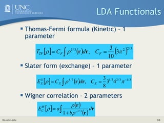 its.unc.edu 53
LDA Functionals
 Thomas-Fermi formula (Kinetic) – 1
parameter
 Slater form (exchange) – 1 parameter
 Wigner correlation – 2 parameters
      3
/
2
2
3
/
5
3
10
3
, 

 
  F
F
TF C
d
C
T r
r
    3
/
1
3
/
2
3
/
1
3
/
4
4
3
8
3
, 

  

 X
X
S
X C
d
C
E r
r
   
 
r
r
r
 

 d
b
a
EW
C 3
/
1
1 


 