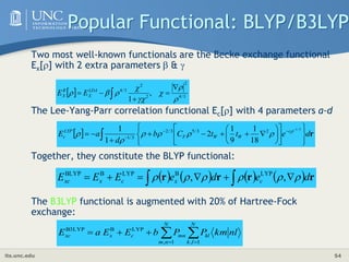 its.unc.edu 54
Popular Functional: BLYP/B3LYP
Two most well-known functionals are the Becke exchange functional
Ex[] with 2 extra parameters  & 
The Lee-Yang-Parr correlation functional Ec[] with 4 parameters a-d
Together, they constitute the BLYP functional:
The B3LYP functional is augmented with 20% of Hartree-Fock
exchange:
        r
r
r
r d
e
d
e
E
E
E c
x
c
x
xc 




 




 
 ,
, LYP
B
LYP
B
BLYP
  3
/
4
2
2
2
3
/
4
,
1 











 
LDA
X
B
X E
E
  r
d
e
t
t
C
b
d
a
E c
W
W
F
LYP
c  





























3
/
1
2
3
/
5
3
/
2
3
/
1
18
1
9
1
2
1
1 






nl
km
P
P
b
E
E
a
E
N
l
k
kl
N
n
m
mn
c
x
xc 
 




1
,
1
,
LYP
B
B3LYP
 