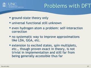 its.unc.edu 57
Problems with DFT
 ground-state theory only
 universal functional still unknown
 even hydrogen atom a problem: self-interaction
correction
 no systematic way to improve approximations
like LDA, GGA, etc.
 extension to excited states, spin multiplets,
etc., though proven exact in theory, is not
trivial in implementation and still far from
being generally accessible thus far
 