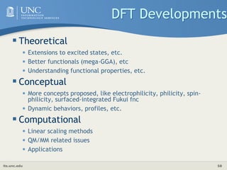 its.unc.edu 58
DFT Developments
 Theoretical
• Extensions to excited states, etc.
• Better functionals (mega-GGA), etc
• Understanding functional properties, etc.
 Conceptual
• More concepts proposed, like electrophilicity, philicity, spin-
philicity, surfaced-integrated Fukui fnc
• Dynamic behaviors, profiles, etc.
 Computational
• Linear scaling methods
• QM/MM related issues
• Applications
 