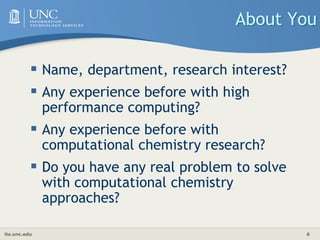 its.unc.edu 6
About You
 Name, department, research interest?
 Any experience before with high
performance computing?
 Any experience before with
computational chemistry research?
 Do you have any real problem to solve
with computational chemistry
approaches?
 