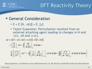 its.unc.edu 61
DFT Reactivity Theory
 General Consideration
• E  E [N, (r)]  E []
• Taylor Expansion: Perturbation resulted from an
external attacking agent leading to changes in N and
(r), N and (r),
   
   
 
 
 
 
 
 
   













































































 

'
'
2
!
,
,
2
2
2
2
r
r
r
r
r
r
r
r
2
1
r
r
r
r
r
r
2
d
d
E
d
N
E
N
N
N
E
d
E
N
N
E
N
E
N
N
E
E
N
N
N

















Assumptions: existence and well-behavior of all above partial/functional derivatives
 