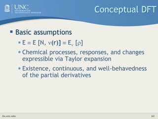its.unc.edu 62
Conceptual DFT
 Basic assumptions
•E  E [N, (r)]  E []
•Chemical processes, responses, and changes
expressible via Taylor expansion
•Existence, continuous, and well-behavedness
of the partial derivatives
 