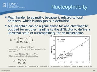 its.unc.edu 68
Nucleophilicity
 Much harder to quantify, because it related to local
hardness, which is ambiguous in definition.
 A nucleophile can be a good donor for one electrophile
but bad for another, leading to the difficulty to define a
universal scale of nucleophilicity for an nucleophile.
A
B
A
B
A






2
2
1












Jaramillo, P.; Perez, P.; Contreras, R.; Tiznado, W.; Fuentealba, P. J. Phys. Chem. A 2006, 110, 8181.
 = -N - ½ S()2
Minimizing  in Eq. (14) with respect to ,
one has
=-N and  = - ½ N2.
Making use of the following relation
B
A
B
A
N







 