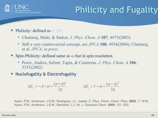 its.unc.edu 69
Philicity and Fugality
 Philicity: defined as ·f(r)
• Chattaraj, Maiti, & Sarkar, J. Phys. Chem. A 107, 4973(2003)
• Still a very controversial concept, see JPCA 108, 4934(2004); Chattaraj,
et al. JPCA, in press.
 Spin-Philicity: defined same as  but in spin resolution
• Perez, Andres, Safont, Tapia, & Contreras. J. Phys. Chem. A 106,
5353(2002)
 Nuclofugality & Electrofugality




2
)
( 2





 A
En




2
)
( 2




 I
Ee
Ayers, P.W.; Anderson, J.S.M.; Rodriguez, J.I.; Jawed, Z. Phys. Chem. Chem. Phys. 2005, 7, 1918.
Ayers, P.W.; Anderson, J S.M.; Bartolotti, L.J. Int. J. Quantum Chem. 2005, 101, 520.
 