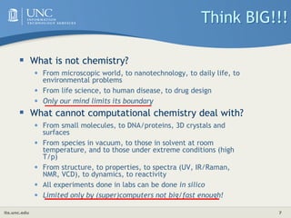 its.unc.edu 7
Think BIG!!!
 What is not chemistry?
• From microscopic world, to nanotechnology, to daily life, to
environmental problems
• From life science, to human disease, to drug design
• Only our mind limits its boundary
 What cannot computational chemistry deal with?
• From small molecules, to DNA/proteins, 3D crystals and
surfaces
• From species in vacuum, to those in solvent at room
temperature, and to those under extreme conditions (high
T/p)
• From structure, to properties, to spectra (UV, IR/Raman,
NMR, VCD), to dynamics, to reactivity
• All experiments done in labs can be done in silico
• Limited only by (super)computers not big/fast enough!
 