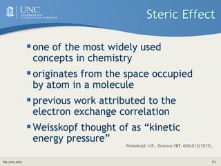 its.unc.edu 71
Steric Effect
one of the most widely used
concepts in chemistry
originates from the space occupied
by atom in a molecule
previous work attributed to the
electron exchange correlation
Weisskopf thought of as “kinetic
energy pressure”
Weisskopf, V.F., Science 187, 605-612(1975).
 