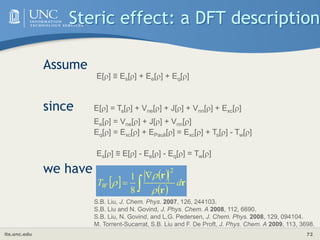 its.unc.edu 72
Steric effect: a DFT description
Assume
since
we have
E[] ≡ Es[] + Ee[] + Eq[]
E[] = Ts[] + Vne[] + J[] + Vnn[] + Exc[]
Ee[] = Vne[] + J[] + Vnn[]
Eq[] = Exc[] + EPauli[] = Exc[] + Ts[] - Tw[]
Es[] ≡ E[] - Ee[] - Eq[] = Tw[]
 
 
 


 r
r
r
d
TW



2
8
1
S.B. Liu, J. Chem. Phys. 2007, 126, 244103.
S.B. Liu and N. Govind, J. Phys. Chem. A 2008, 112, 6690.
S.B. Liu, N. Govind, and L.G. Pedersen, J. Chem. Phys. 2008, 129, 094104.
M. Torrent-Sucarrat, S.B. Liu and F. De Proft, J. Phys. Chem. A 2009, 113, 3698.
 