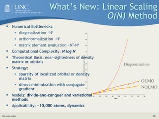its.unc.edu 78
What’s New: Linear Scaling
O(N) Method
 Numerical Bottlenecks:
• diagonalization ~N3
• orthonormalization ~N3
• matrix element evaluation ~N2-N4
 Computational Complexity: N log N
 Theoretical Basis: near-sightedness of density
matrix or orbitals
 Strategy:
• sparsity of localized orbital or density
matrix
• direct minimization with conjugate
gradient
 Models: divide-and-conquer and variational
methods
 Applicability: ~10,000 atoms, dynamics
0
10
20
30
40
50
60
70
80
90
100
0 100 200 300 400 500 600 700 800 900
Atoms
CPU
se
conds
pe
r
CG
ste
p
OLMO
NOLMO
Diagonalization
 