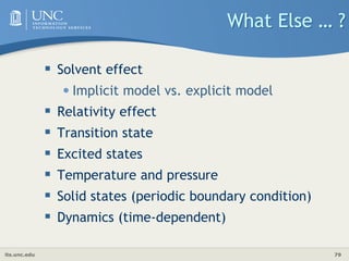 its.unc.edu 79
What Else … ?
 Solvent effect
•Implicit model vs. explicit model
 Relativity effect
 Transition state
 Excited states
 Temperature and pressure
 Solid states (periodic boundary condition)
 Dynamics (time-dependent)
 