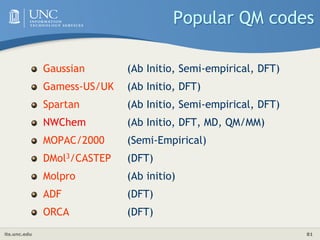 its.unc.edu 81
Popular QM codes
Gaussian (Ab Initio, Semi-empirical, DFT)
Gamess-US/UK (Ab Initio, DFT)
Spartan (Ab Initio, Semi-empirical, DFT)
NWChem (Ab Initio, DFT, MD, QM/MM)
MOPAC/2000 (Semi-Empirical)
DMol3/CASTEP (DFT)
Molpro (Ab initio)
ADF (DFT)
ORCA (DFT)
 