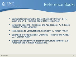 its.unc.edu 82
Reference Books
 Computational Chemistry (Oxford Chemistry Primer) G. H.
Grant and W. G. Richards (Oxford University Press)
 Molecular Modeling – Principles and Applications, A. R. Leach
(Addison Wesley Longman)
 Introduction to Computational Chemistry, F. Jensen (Wiley)
 Essentials of Computational Chemistry – Theories and Models,
C. J. Cramer (Wiley)
 Exploring Chemistry with Electronic Structure Methods, J. B.
Foresman and A. Frisch (Gaussian Inc.)
 