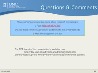 its.unc.edu 83
Questions & Comments
Please direct comments/questions about research computing to
E-mail: research@unc.edu
Please direct comments/questions pertaining to this presentation to
E-Mail: shubin@email.unc.edu
The PPT format of this presentation is available here:
http://its2.unc.edu/divisions/rc/training/scientific/
/afs/isis/depts/its/public_html/divisions/rc/training/scientific/short_courses/
 