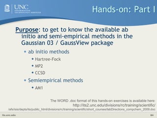 its.unc.edu 84
Hands-on: Part I
Purpose: to get to know the available ab
initio and semi-empirical methods in the
Gaussian 03 / GaussView package
• ab initio methods
 Hartree-Fock
 MP2
 CCSD
• Semiempirical methods
 AM1
The WORD .doc format of this hands-on exercises is available here:
http://its2.unc.edu/divisions/rc/training/scientific/
/afs/isis/depts/its/public_html/divisions/rc/training/scientific/short_courses/labDirections_compchem_2009.doc
 